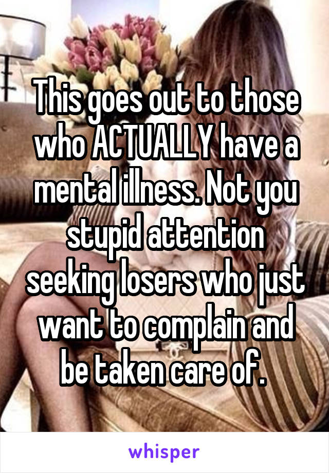 This goes out to those who ACTUALLY have a mental illness. Not you stupid attention seeking losers who just want to complain and be taken care of. 