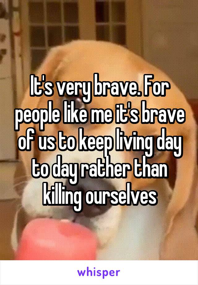 It's very brave. For people like me it's brave of us to keep living day to day rather than killing ourselves