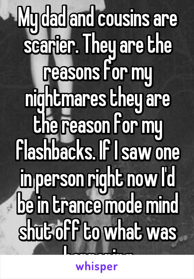 My dad and cousins are scarier. They are the reasons for my nightmares they are the reason for my flashbacks. If I saw one in person right now I'd be in trance mode mind shut off to what was happening