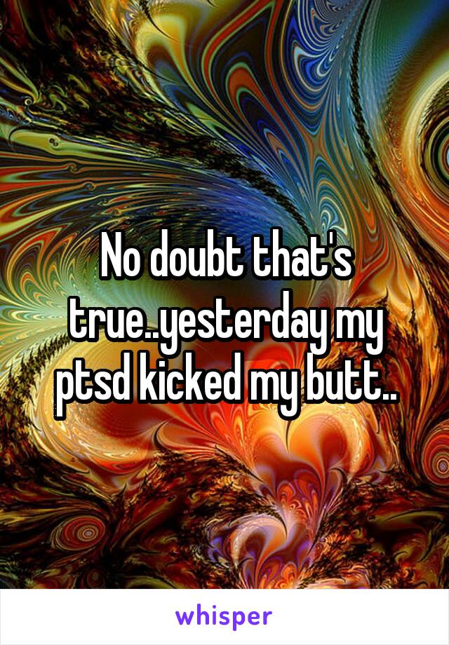 No doubt that's true..yesterday my ptsd kicked my butt..