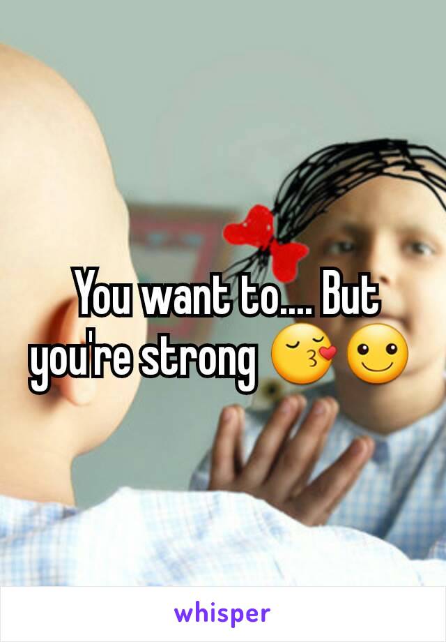  You want to.... But you're strong 😚☺