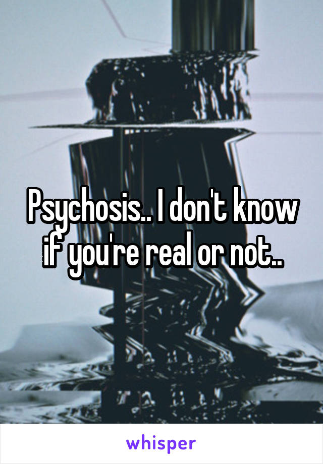 Psychosis.. I don't know if you're real or not..