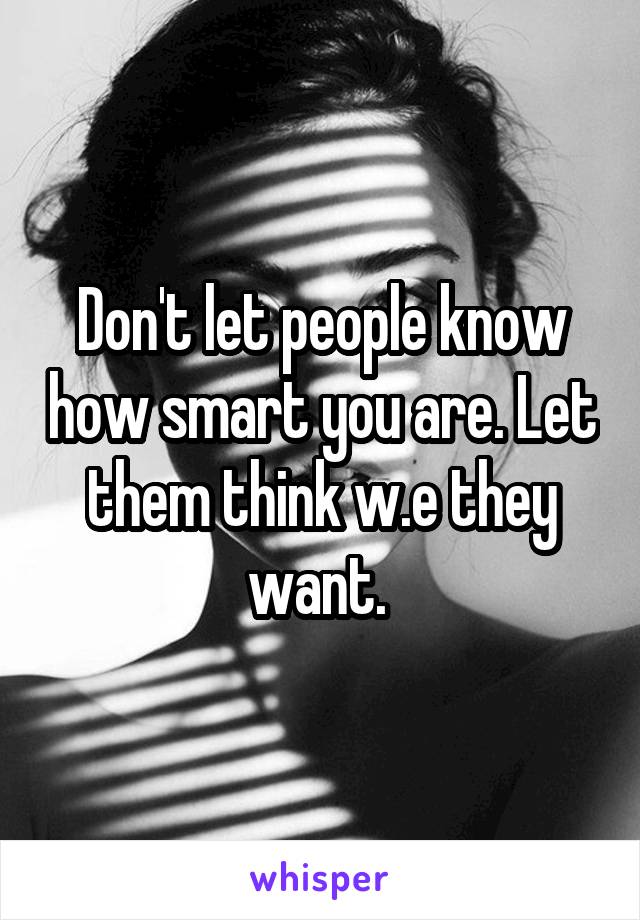 Don't let people know how smart you are. Let them think w.e they want. 