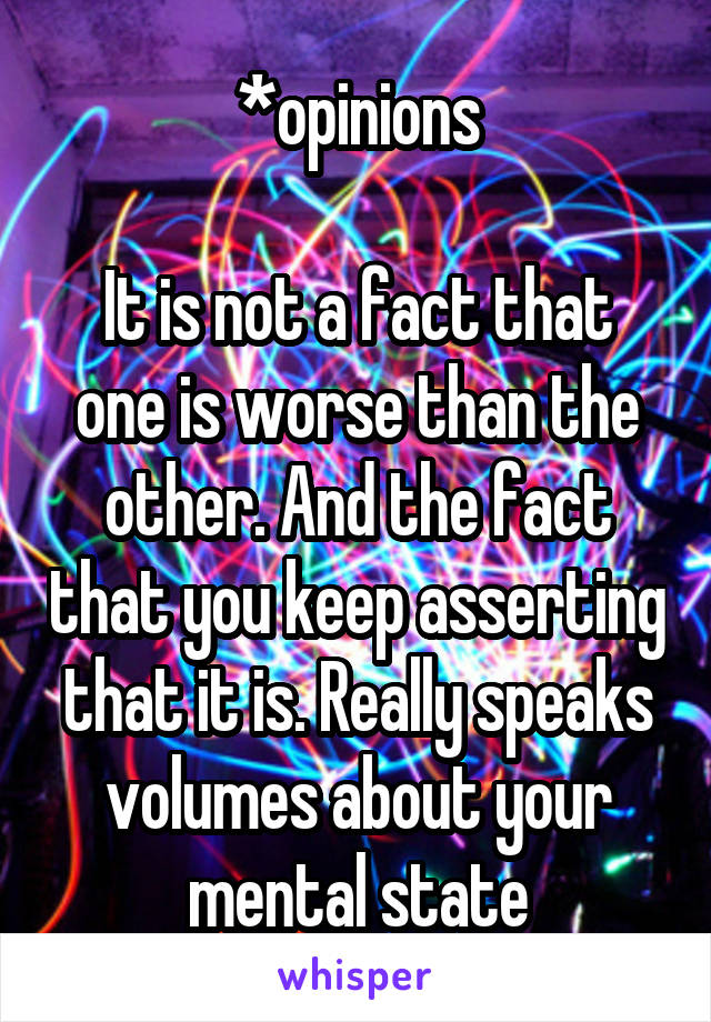 *opinions

It is not a fact that one is worse than the other. And the fact that you keep asserting that it is. Really speaks volumes about your mental state