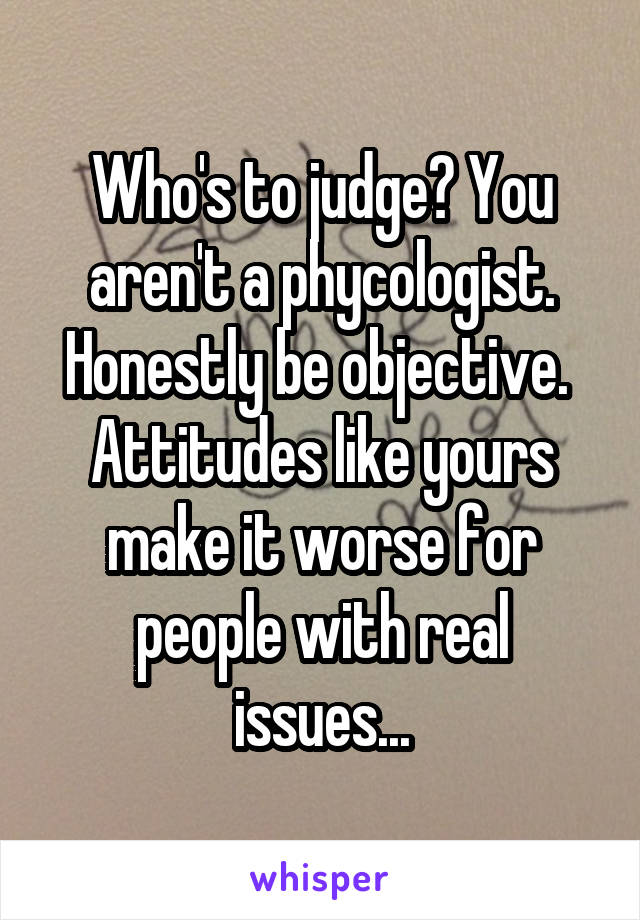 Who's to judge? You aren't a phycologist. Honestly be objective. 
Attitudes like yours make it worse for people with real issues...