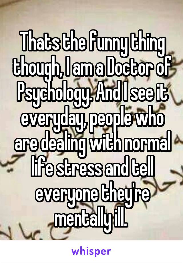 Thats the funny thing though, I am a Doctor of Psychology. And I see it everyday, people who are dealing with normal life stress and tell everyone they're mentally ill. 