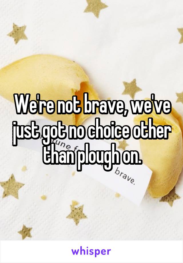 We're not brave, we've just got no choice other than plough on.