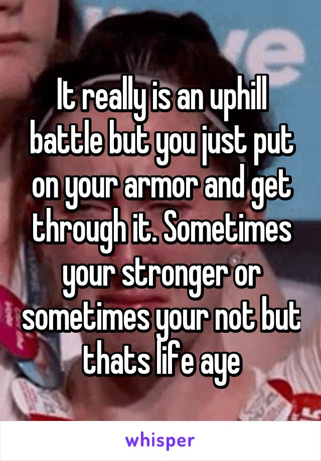 It really is an uphill battle but you just put on your armor and get through it. Sometimes your stronger or sometimes your not but thats life aye