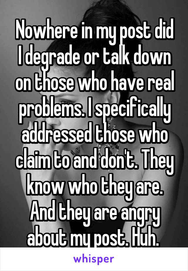 Nowhere in my post did I degrade or talk down on those who have real problems. I specifically addressed those who claim to and don't. They know who they are. And they are angry about my post. Huh. 