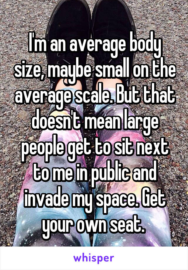 I'm an average body size, maybe small on the average scale. But that doesn't mean large people get to sit next to me in public and invade my space. Get your own seat. 