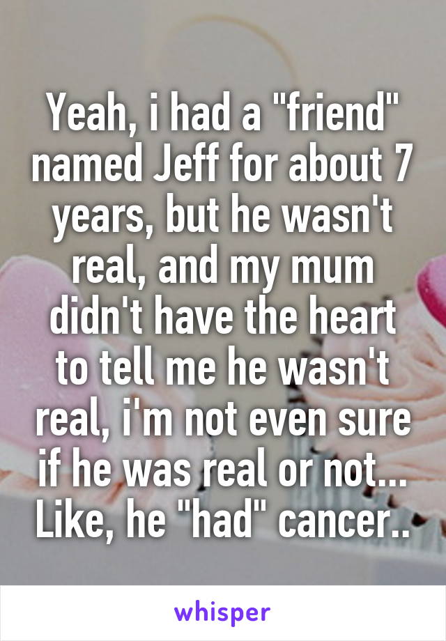 Yeah, i had a "friend" named Jeff for about 7 years, but he wasn't real, and my mum didn't have the heart to tell me he wasn't real, i'm not even sure if he was real or not... Like, he "had" cancer..