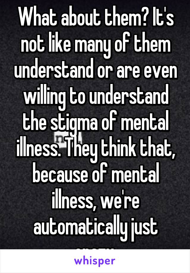 What about them? It's not like many of them understand or are even willing to understand the stigma of mental illness. They think that, because of mental illness, we're automatically just crazy.