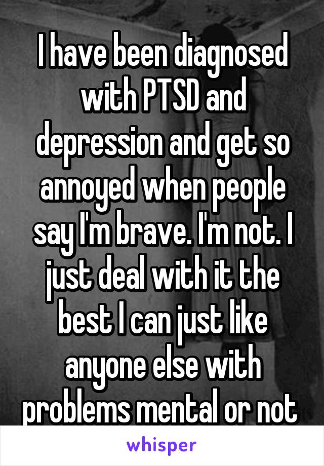 I have been diagnosed with PTSD and depression and get so annoyed when people say I'm brave. I'm not. I just deal with it the best I can just like anyone else with problems mental or not 