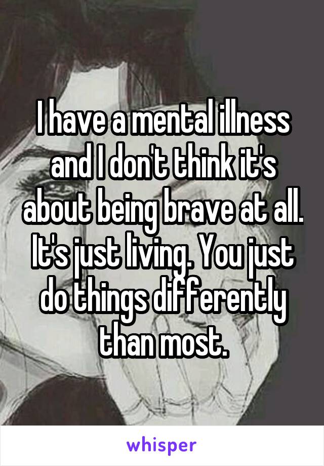 I have a mental illness and I don't think it's about being brave at all. It's just living. You just do things differently than most.