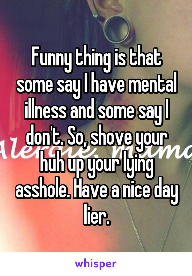 Funny thing is that some say I have mental illness and some say I don't. So, shove your huh up your lying asshole. Have a nice day lier.