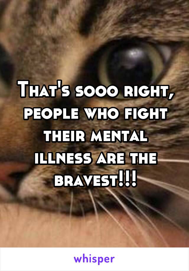 That's sooo right, people who fight their mental illness are the bravest!!!