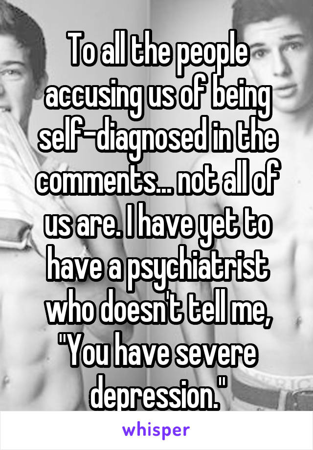 To all the people accusing us of being self-diagnosed in the comments... not all of us are. I have yet to have a psychiatrist who doesn't tell me, "You have severe depression."