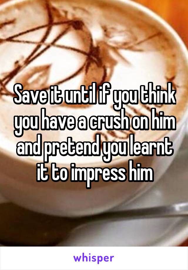 Save it until if you think you have a crush on him and pretend you learnt it to impress him