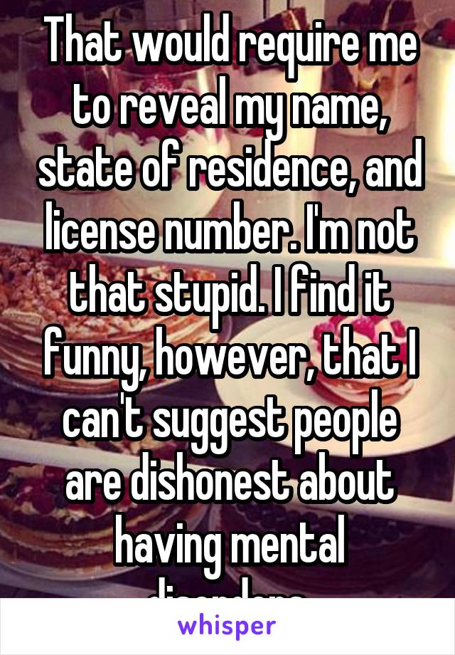 That would require me to reveal my name, state of residence, and license number. I'm not that stupid. I find it funny, however, that I can't suggest people are dishonest about having mental disorders,