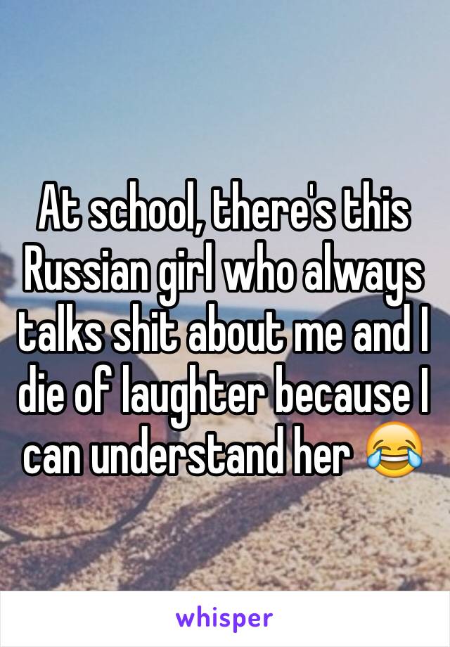 At school, there's this Russian girl who always talks shit about me and I die of laughter because I can understand her 😂