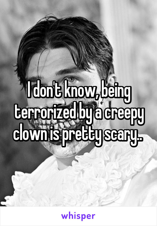 I don't know, being terrorized by a creepy clown is pretty scary.. 