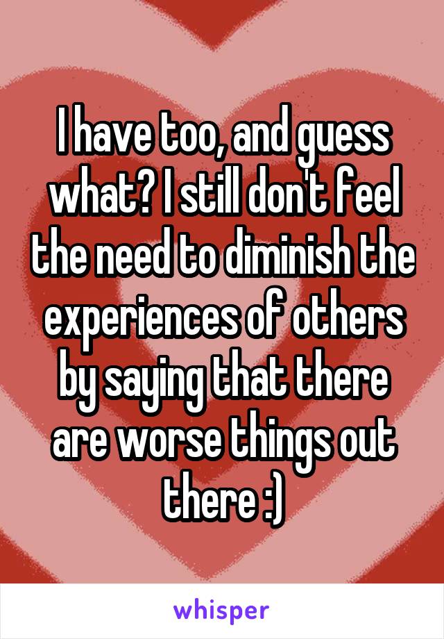 I have too, and guess what? I still don't feel the need to diminish the experiences of others by saying that there are worse things out there :)