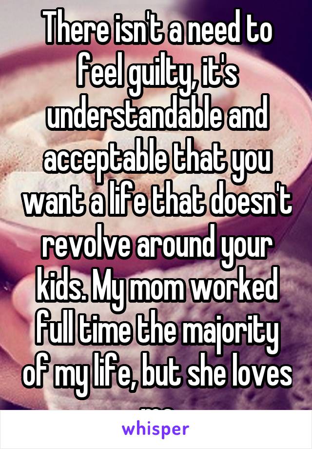 There isn't a need to feel guilty, it's understandable and acceptable that you want a life that doesn't revolve around your kids. My mom worked full time the majority of my life, but she loves me