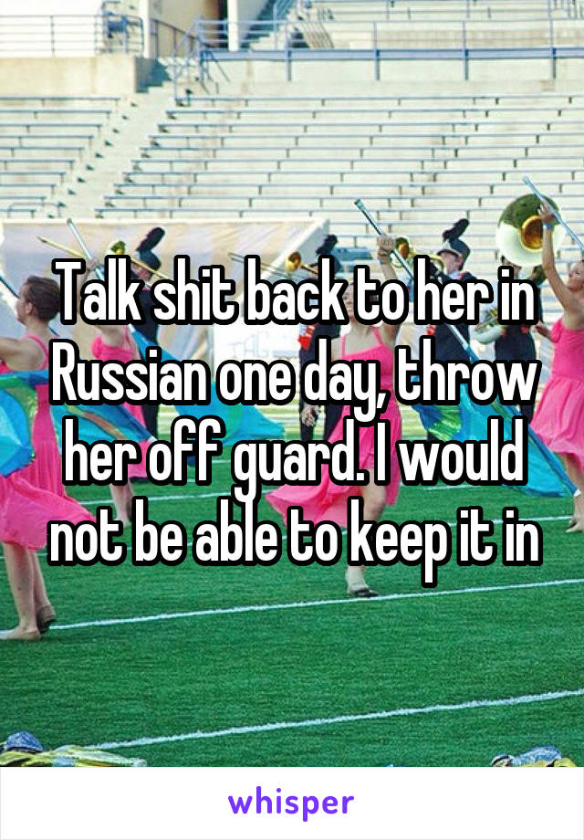 Talk shit back to her in Russian one day, throw her off guard. I would not be able to keep it in