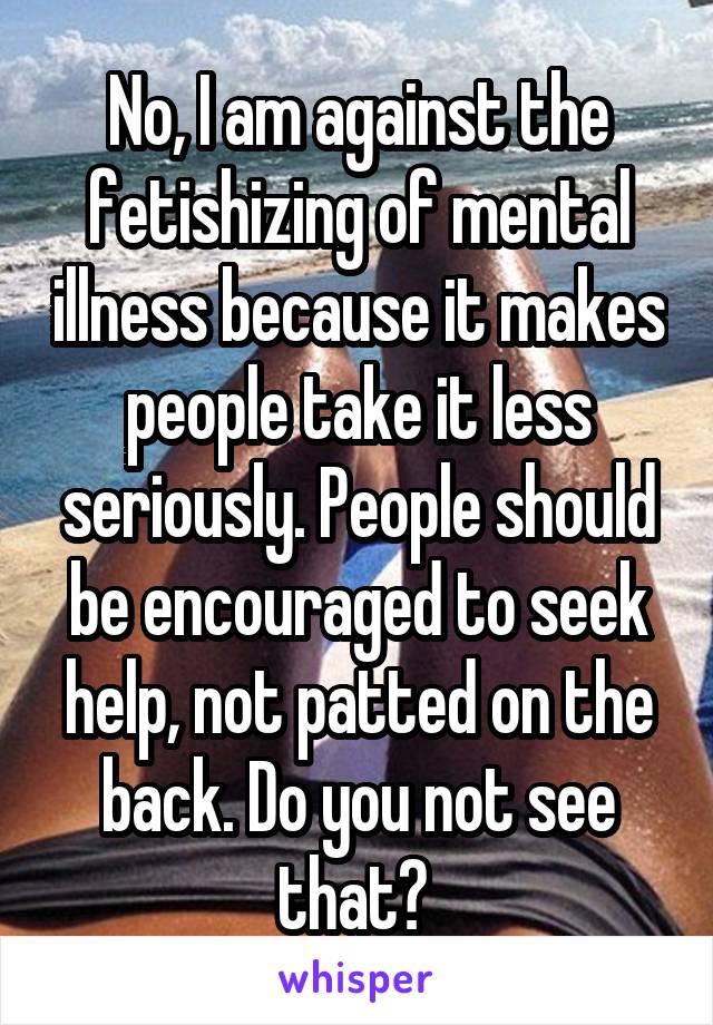 No, I am against the fetishizing of mental illness because it makes people take it less seriously. People should be encouraged to seek help, not patted on the back. Do you not see that? 