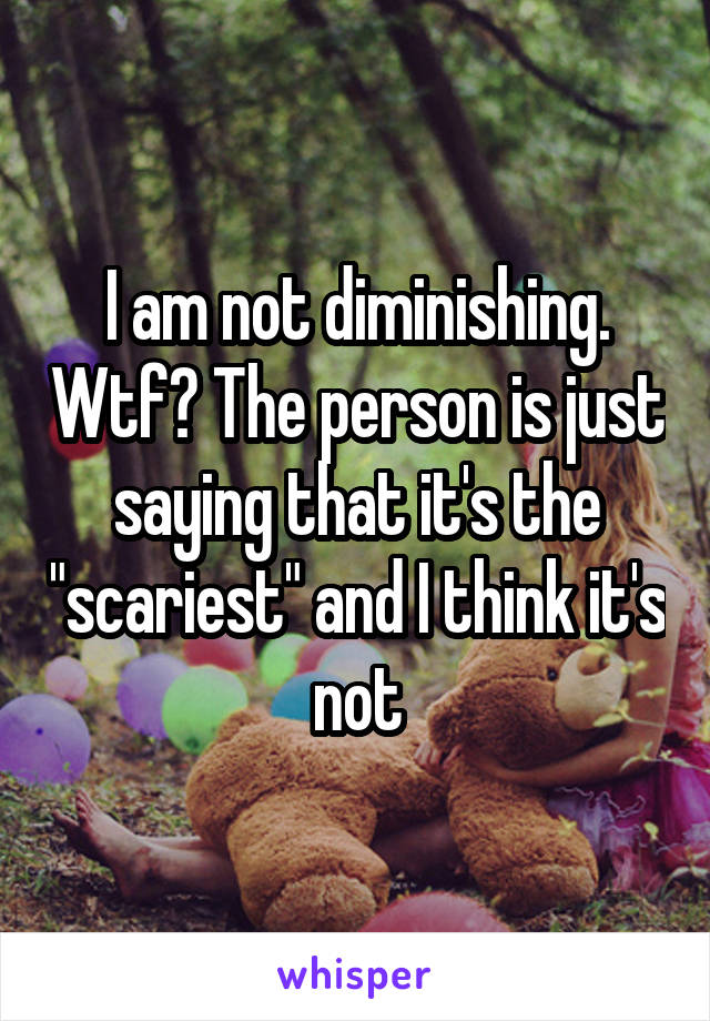 I am not diminishing. Wtf? The person is just saying that it's the "scariest" and I think it's not