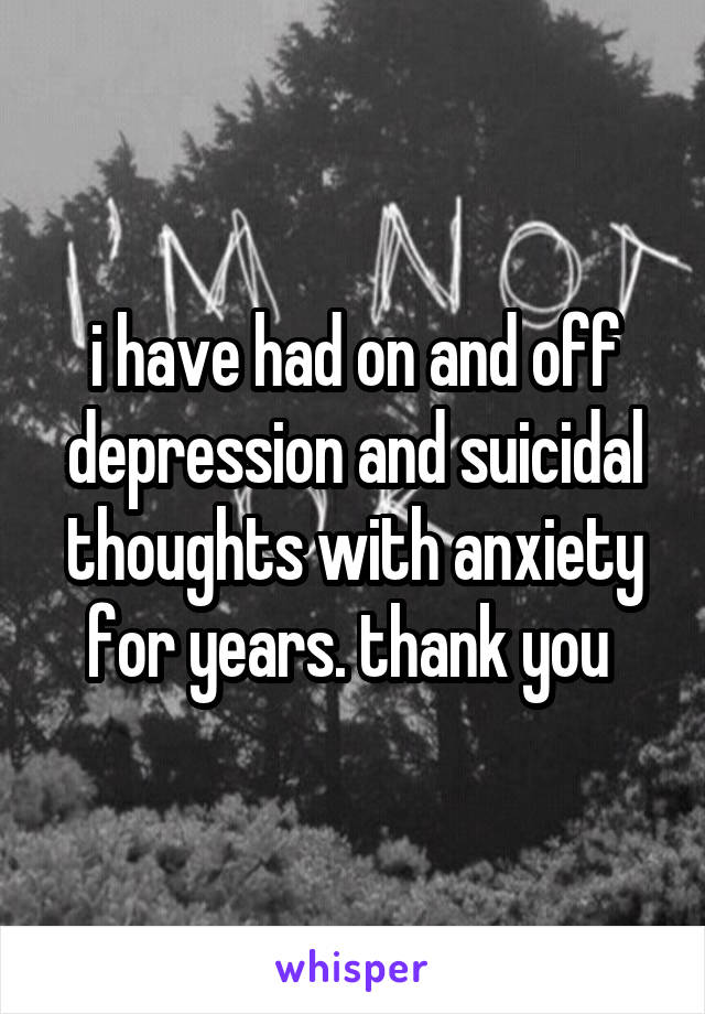 i have had on and off depression and suicidal thoughts with anxiety for years. thank you 