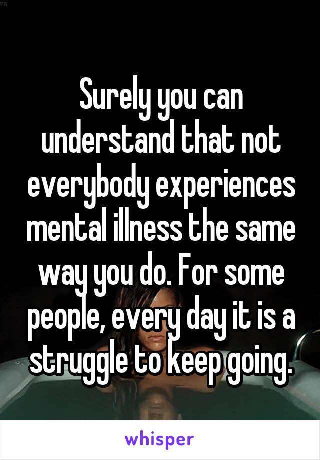 Surely you can understand that not everybody experiences mental illness the same way you do. For some people, every day it is a struggle to keep going.