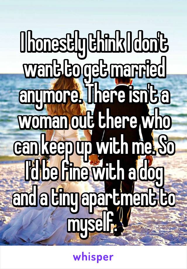 I honestly think I don't want to get married anymore. There isn't a woman out there who can keep up with me. So I'd be fine with a dog and a tiny apartment to myself. 