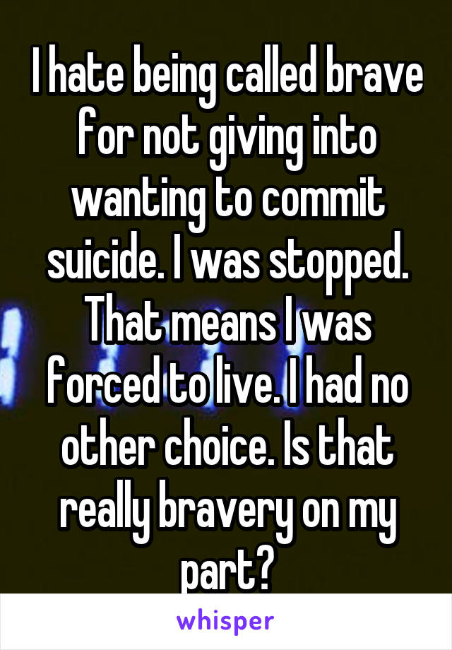 I hate being called brave for not giving into wanting to commit suicide. I was stopped. That means I was forced to live. I had no other choice. Is that really bravery on my part?