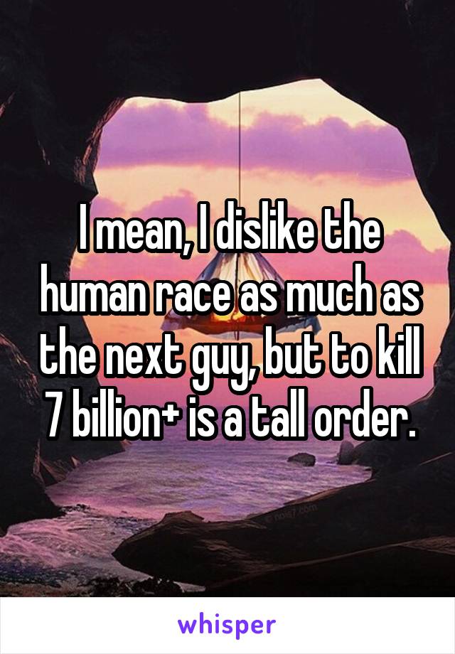 I mean, I dislike the human race as much as the next guy, but to kill 7 billion+ is a tall order.