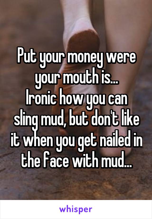 Put your money were your mouth is...
Ironic how you can sling mud, but don't like it when you get nailed in the face with mud...