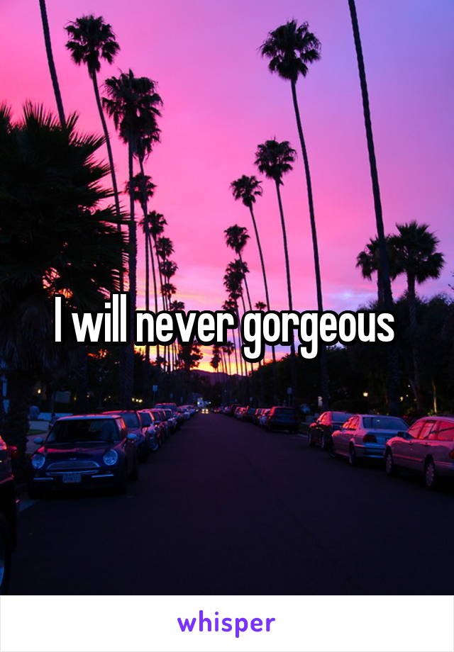 I will never gorgeous 