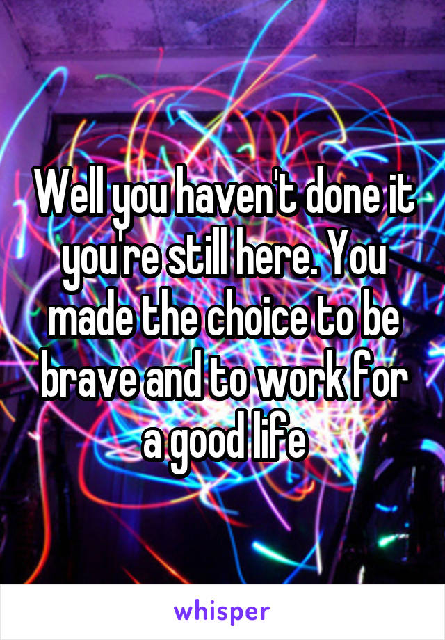 Well you haven't done it you're still here. You made the choice to be brave and to work for a good life