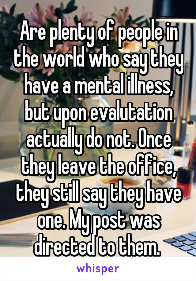 Are plenty of people in the world who say they have a mental illness, but upon evalutation actually do not. Once they leave the office, they still say they have one. My post was directed to them. 