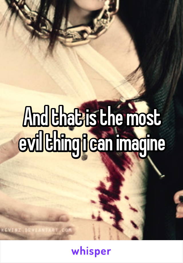 And that is the most evil thing i can imagine