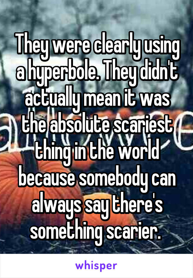 They were clearly using a hyperbole. They didn't actually mean it was the absolute scariest thing in the world because somebody can always say there's something scarier. 