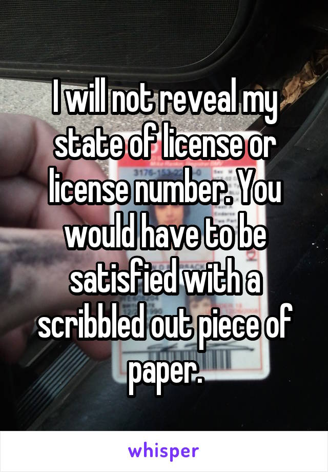 I will not reveal my state of license or license number. You would have to be satisfied with a scribbled out piece of paper.