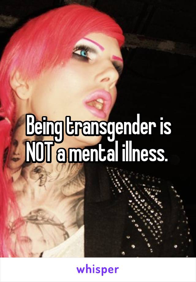 Being transgender is NOT a mental illness. 