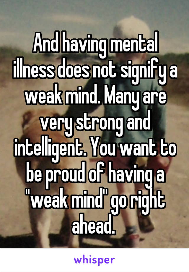 And having mental illness does not signify a weak mind. Many are very strong and intelligent. You want to be proud of having a "weak mind" go right ahead. 