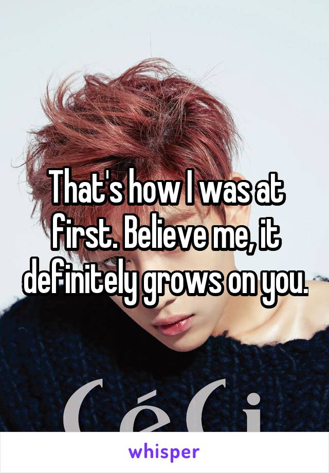 That's how I was at first. Believe me, it definitely grows on you.