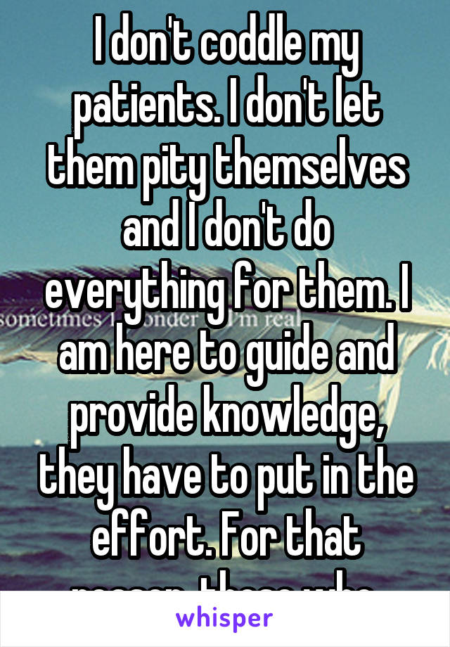 I don't coddle my patients. I don't let them pity themselves and I don't do everything for them. I am here to guide and provide knowledge, they have to put in the effort. For that reason, those who 