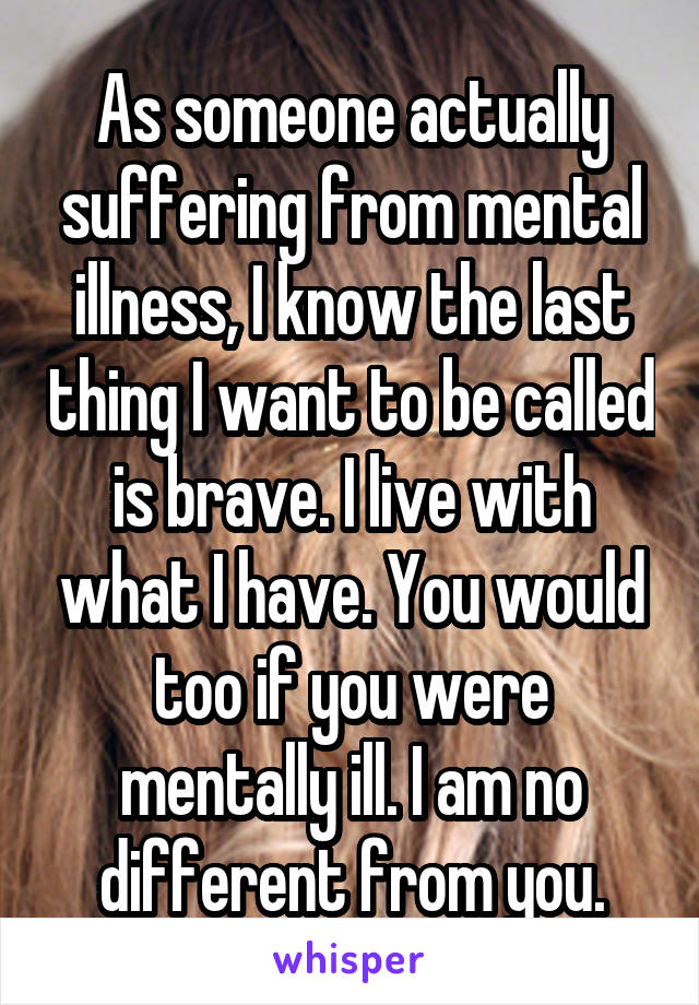 As someone actually suffering from mental illness, I know the last thing I want to be called is brave. I live with what I have. You would too if you were mentally ill. I am no different from you.