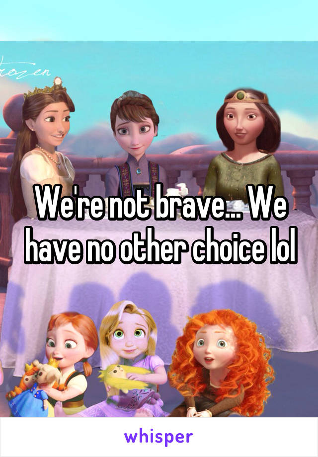 We're not brave... We have no other choice lol