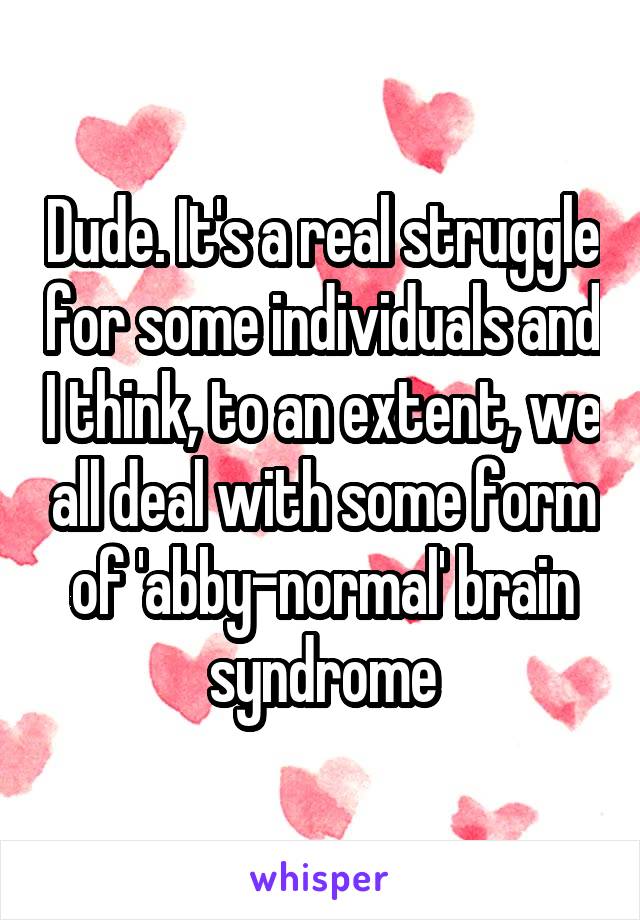 Dude. It's a real struggle for some individuals and I think, to an extent, we all deal with some form of 'abby-normal' brain syndrome