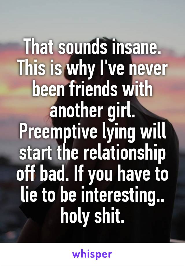 That sounds insane. This is why I've never been friends with another girl.
Preemptive lying will start the relationship off bad. If you have to lie to be interesting.. holy shit.